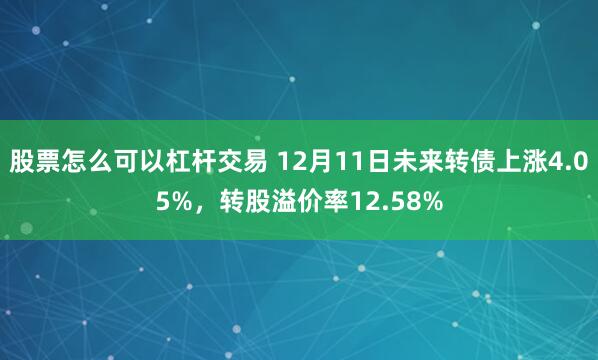 股票怎么可以杠杆交易 12月11日未来转债上涨4.05%，转股溢价率12.58%