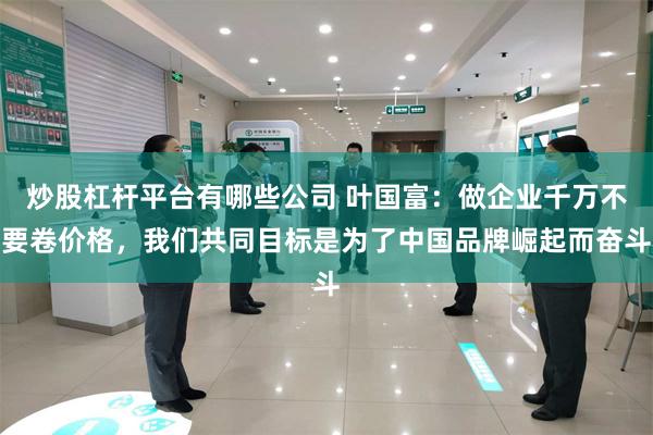 炒股杠杆平台有哪些公司 叶国富：做企业千万不要卷价格，我们共同目标是为了中国品牌崛起而奋斗
