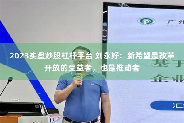 2023实盘炒股杠杆平台 刘永好：新希望是改革开放的受益者，也是推动者