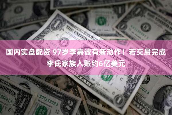 国内实盘配资 97岁李嘉诚有新动作！若交易完成李氏家族入账约6亿美元