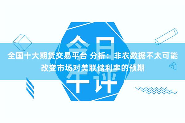 全国十大期货交易平台 分析：非农数据不太可能改变市场对美联储利率的预期