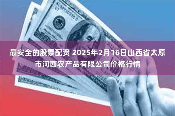 最安全的股票配资 2025年2月16日山西省太原市河西农产品有限公司价格行情