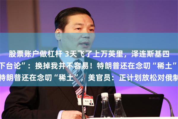 股票账户做杠杆 3天飞了上万英里，泽连斯基四处求援！他回怼美方“下台论”：换掉我并不容易！特朗普还在念叨“稀土”，美官员：正计划放松对俄制裁