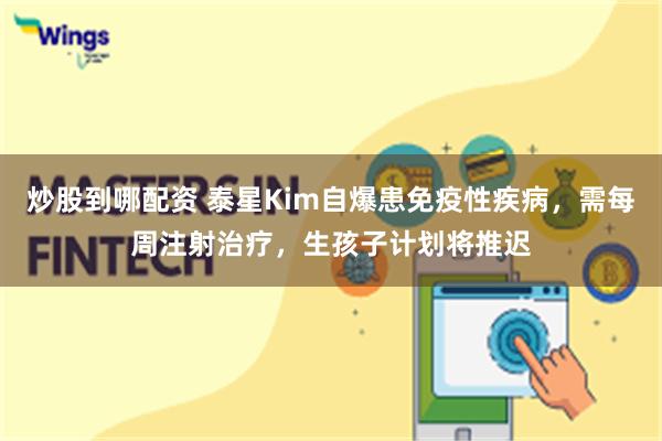 炒股到哪配资 泰星Kim自爆患免疫性疾病，需每周注射治疗，生孩子计划将推迟