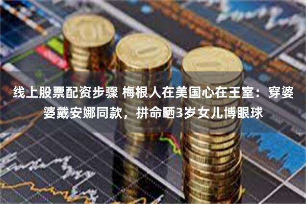 线上股票配资步骤 梅根人在美国心在王室：穿婆婆戴安娜同款，拼命晒3岁女儿博眼球