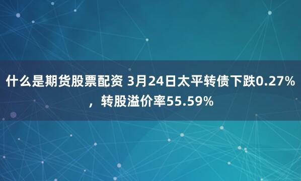 什么是期货股票配资 3月24日太平转债下跌0.27%，转股溢价率55.59%