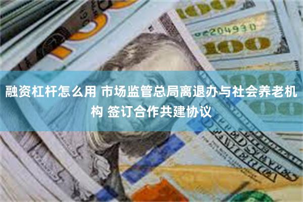 融资杠杆怎么用 市场监管总局离退办与社会养老机构 签订合作共建协议