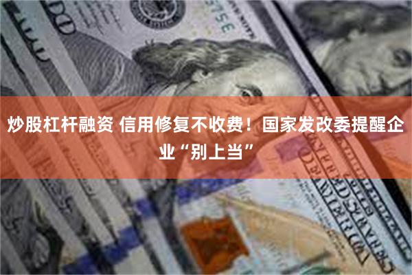 炒股杠杆融资 信用修复不收费！国家发改委提醒企业“别上当”