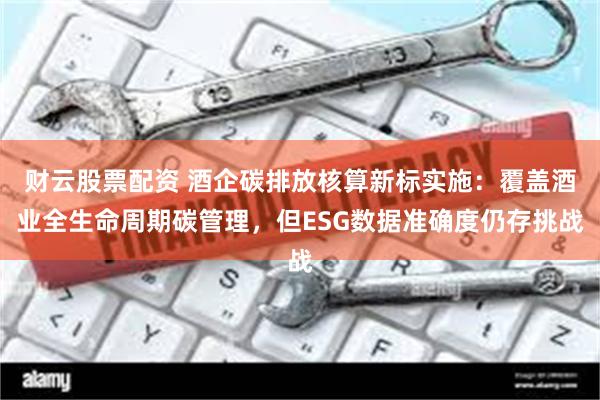 财云股票配资 酒企碳排放核算新标实施：覆盖酒业全生命周期碳管理，但ESG数据准确度仍存挑战