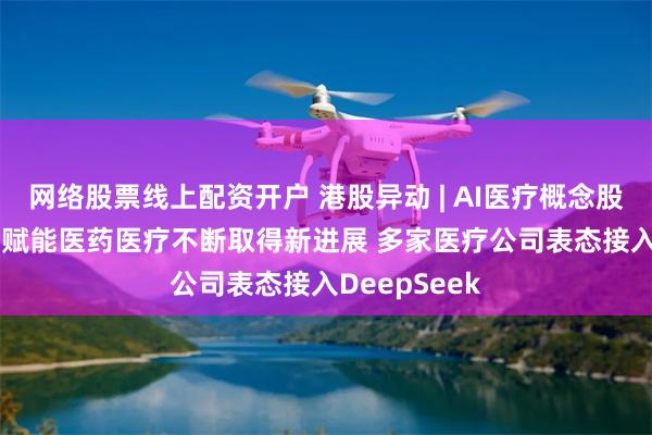网络股票线上配资开户 港股异动 | AI医疗概念股早盘走强 AI赋能医药医疗不断取得新进展 多家医疗公司表态接入DeepSeek