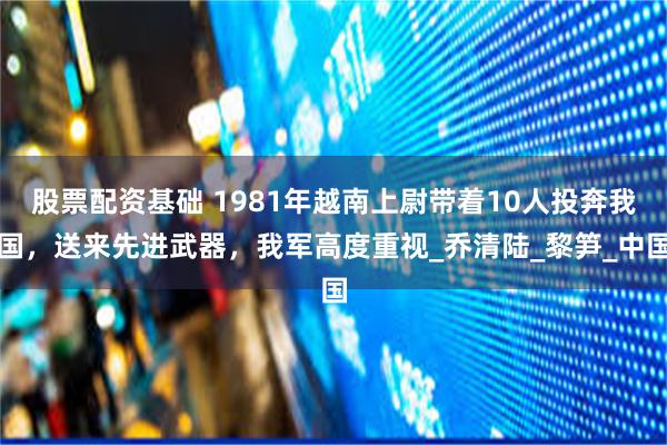 股票配资基础 1981年越南上尉带着10人投奔我国，送来先进武器，我军高度重视_乔清陆_黎笋_中国
