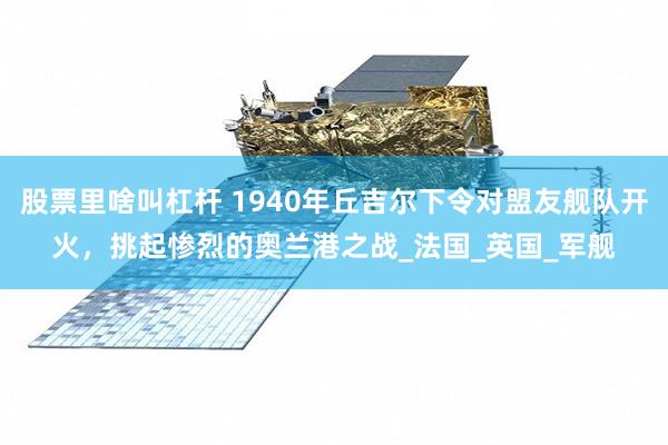 股票里啥叫杠杆 1940年丘吉尔下令对盟友舰队开火，挑起惨烈的奥兰港之战_法国_英国_军舰