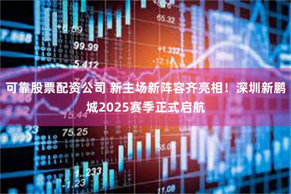 可靠股票配资公司 新主场新阵容齐亮相！深圳新鹏城2025赛季正式启航