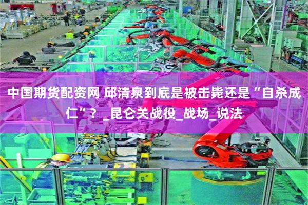 中国期货配资网 邱清泉到底是被击毙还是“自杀成仁”？_昆仑关战役_战场_说法