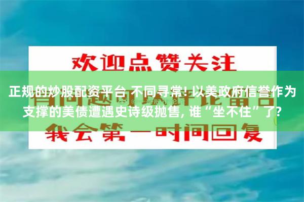 正规的炒股配资平台 不同寻常! 以美政府信誉作为支撑的美债遭遇史诗级抛售, 谁“坐不住”了?
