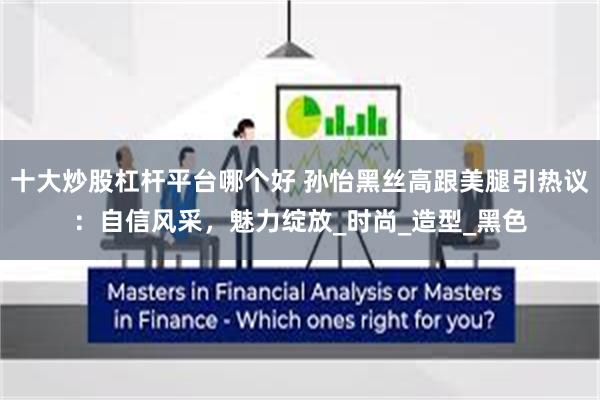 十大炒股杠杆平台哪个好 孙怡黑丝高跟美腿引热议：自信风采，魅力绽放_时尚_造型_黑色