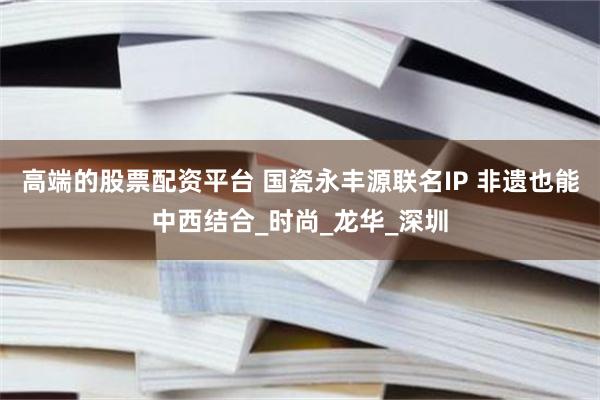 高端的股票配资平台 国瓷永丰源联名IP 非遗也能中西结合_时尚_龙华_深圳