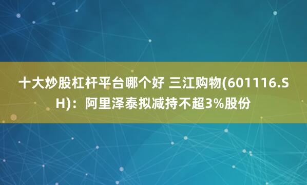 十大炒股杠杆平台哪个好 三江购物(601116.SH)：阿里泽泰拟减持不超3%股份