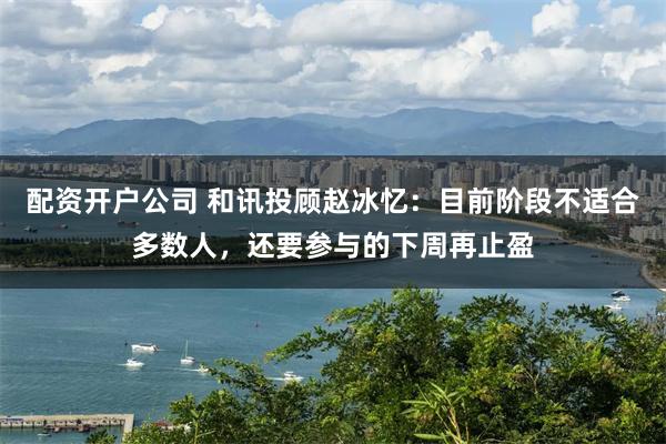 配资开户公司 和讯投顾赵冰忆：目前阶段不适合多数人，还要参与的下周再止盈