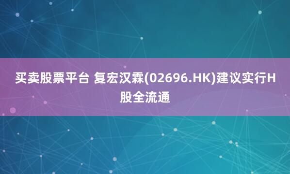 买卖股票平台 复宏汉霖(02696.HK)建议实行H股全流通