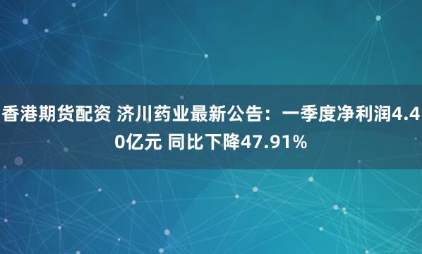 香港期货配资 济川药业最新公告：一季度净利润4.40亿元 同比下降47.91%