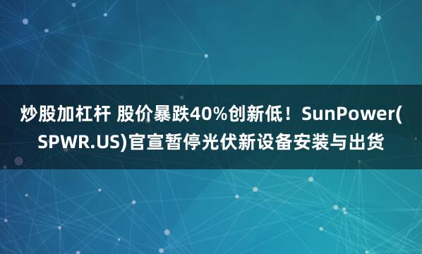 炒股加杠杆 股价暴跌40%创新低！SunPower(SPWR.US)官宣暂停光伏新设备安装与出货