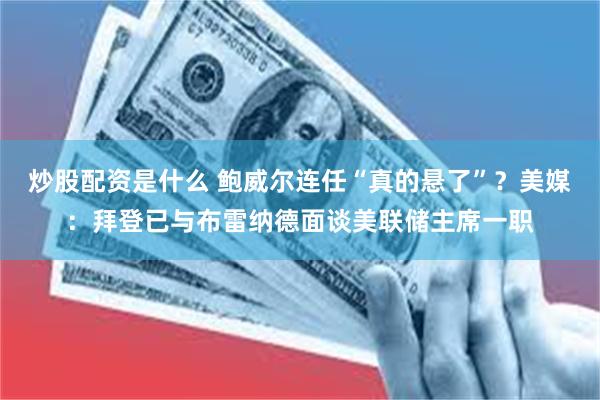 炒股配资是什么 鲍威尔连任“真的悬了”？美媒：拜登已与布雷纳德面谈美联储主席一职