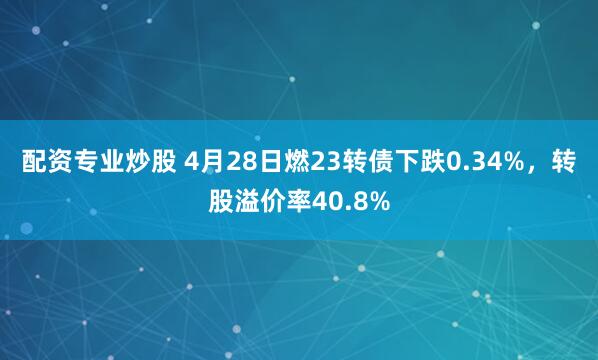 配资专业炒股 4月28日燃23转债下跌0.34%，转股溢价率40.8%
