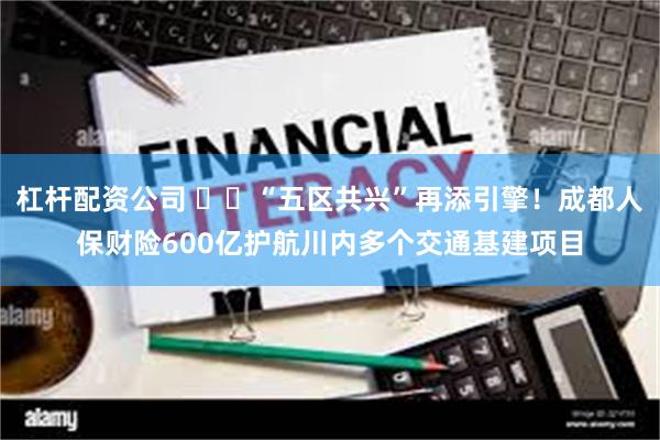 杠杆配资公司 ​​“五区共兴”再添引擎！成都人保财险600亿护航川内多个交通基建项目
