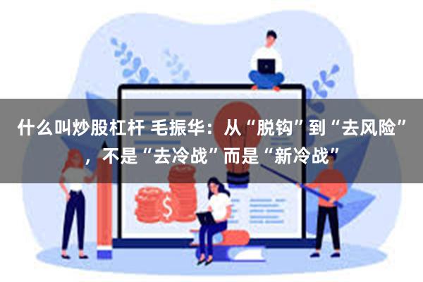 什么叫炒股杠杆 毛振华：从“脱钩”到“去风险”，不是“去冷战”而是“新冷战”