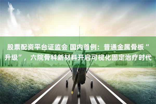 股票配资平台证监会 国内首例：普通金属骨板“升级”，六院骨科新材料开启可视化固定治疗时代