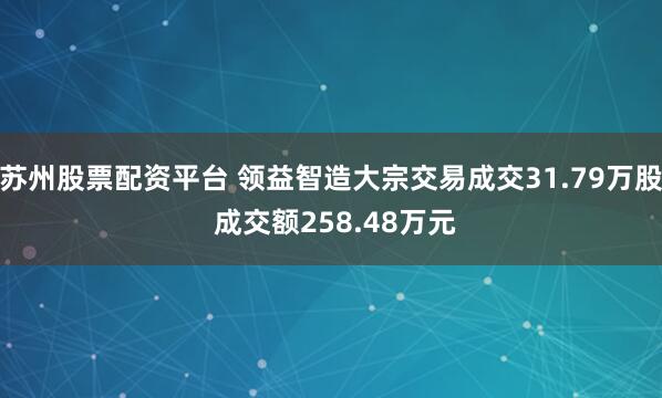 苏州股票配资平台 领益智造大宗交易成交31.79万股 成交额258.48万元