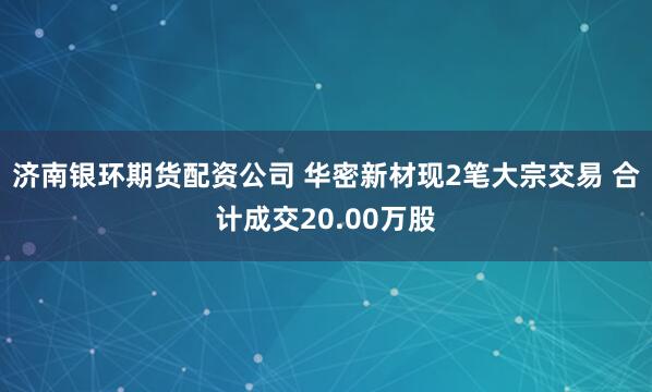 济南银环期货配资公司 华密新材现2笔大宗交易 合计成交20.00万股