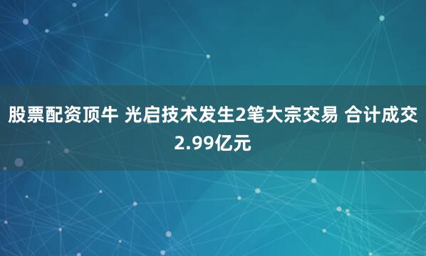 股票配资顶牛 光启技术发生2笔大宗交易 合计成交2.99亿元