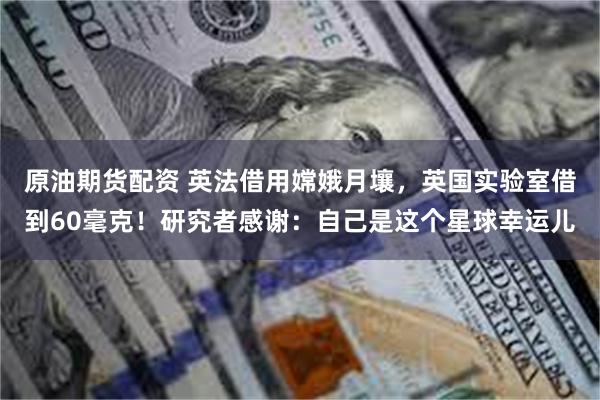 原油期货配资 英法借用嫦娥月壤，英国实验室借到60毫克！研究者感谢：自己是这个星球幸运儿