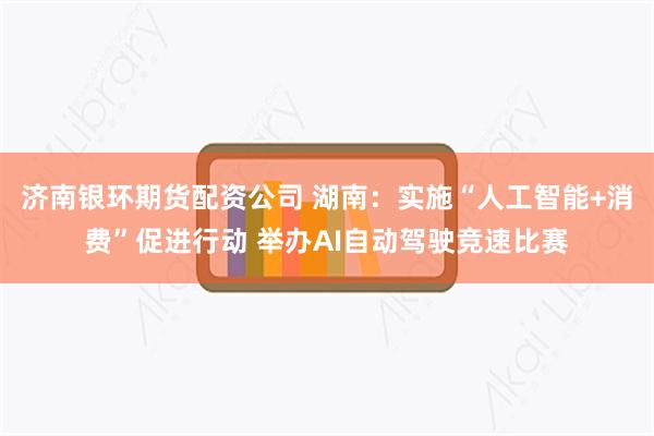 济南银环期货配资公司 湖南：实施“人工智能+消费”促进行动 举办AI自动驾驶竞速比赛
