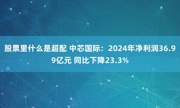 股票里什么是超配 中芯国际：2024年净利润36.99亿元 同比下降23.3%