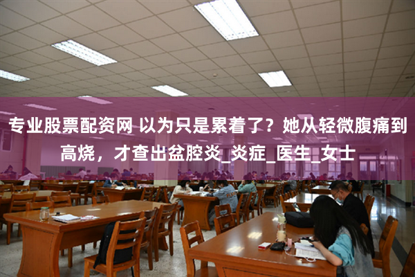 专业股票配资网 以为只是累着了？她从轻微腹痛到高烧，才查出盆腔炎_炎症_医生_女士