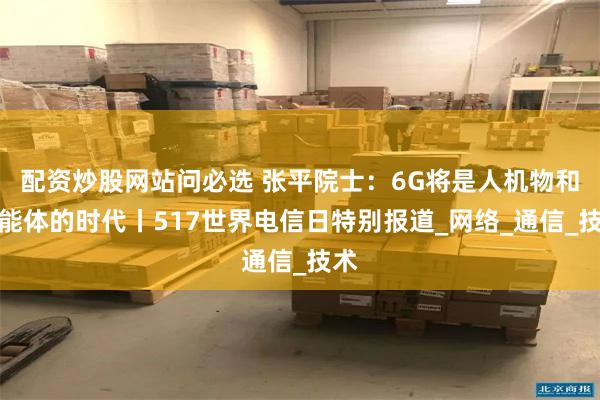 配资炒股网站问必选 张平院士：6G将是人机物和智能体的时代丨517世界电信日特别报道_网络_通信_技术