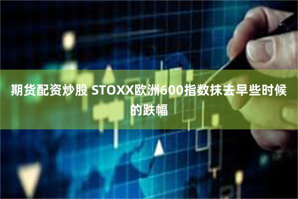 期货配资炒股 STOXX欧洲600指数抹去早些时候的跌幅
