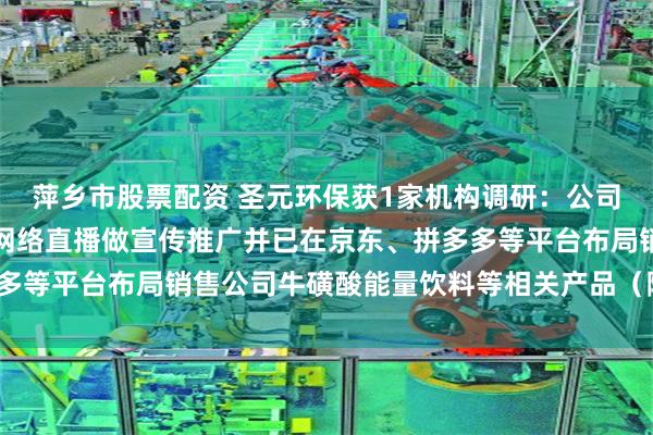 萍乡市股票配资 圣元环保获1家机构调研：公司借助抖音等新媒体进行网络直播做宣传推广并已在京东、拼多多等平台布局销售公司牛磺酸能量饮料等相关产品（附调研问答）