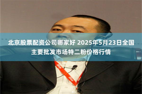北京股票配资公司哪家好 2025年5月23日全国主要批发市场特二粉价格行情