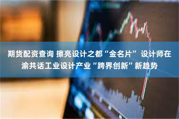 期货配资查询 擦亮设计之都“金名片” 设计师在渝共话工业设计产业“跨界创新”新趋势