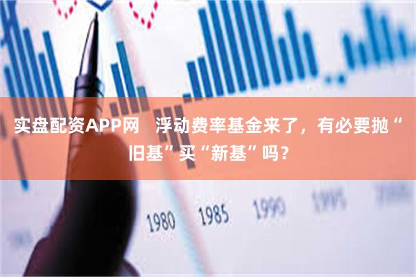 实盘配资APP网   浮动费率基金来了，有必要抛“旧基”买“新基”吗？