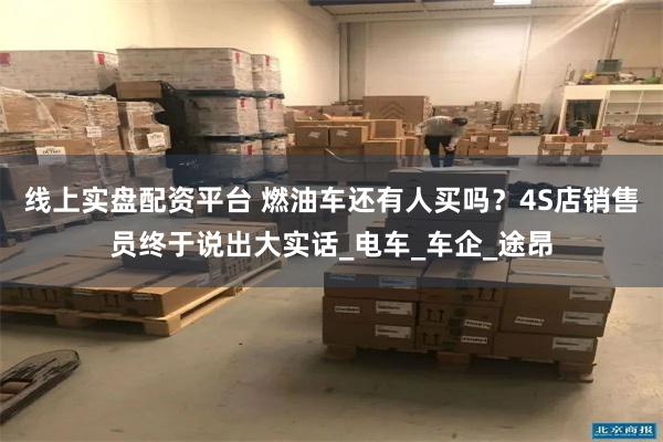 线上实盘配资平台 燃油车还有人买吗？4S店销售员终于说出大实话_电车_车企_途昂