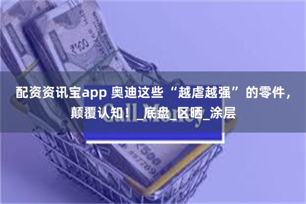 配资资讯宝app 奥迪这些 “越虐越强” 的零件，颠覆认知！_底盘_区晒_涂层