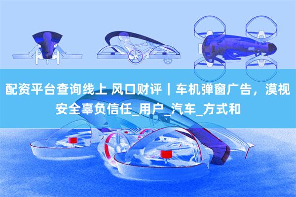 配资平台查询线上 风口财评｜车机弹窗广告，漠视安全辜负信任_用户_汽车_方式和