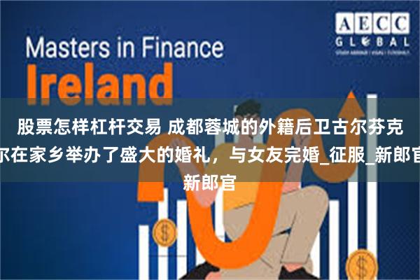 股票怎样杠杆交易 成都蓉城的外籍后卫古尔芬克尔在家乡举办了盛大的婚礼，与女友完婚_征服_新郎官