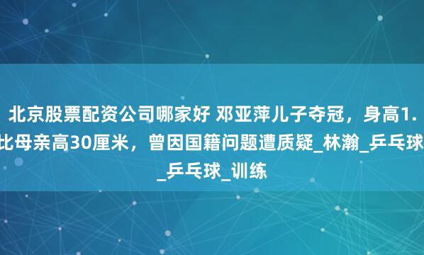 北京股票配资公司哪家好 邓亚萍儿子夺冠，身高1.85米比母亲高30厘米，曾因国籍问题遭质疑_林瀚_乒乓球_训练