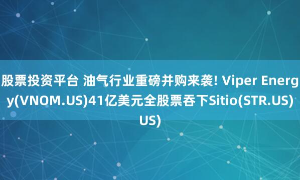 股票投资平台 油气行业重磅并购来袭! Viper Energy(VNOM.US)41亿美元全股票吞下Sitio(STR.US)